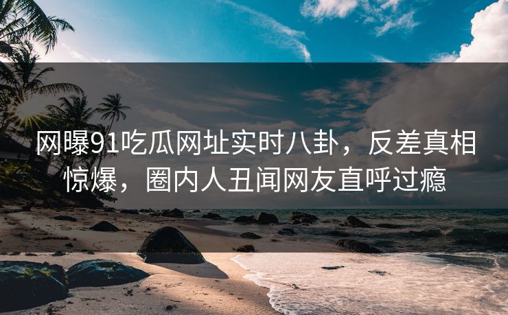网曝91吃瓜网址实时八卦,反差真相惊爆,圈内人丑闻网友直呼过瘾