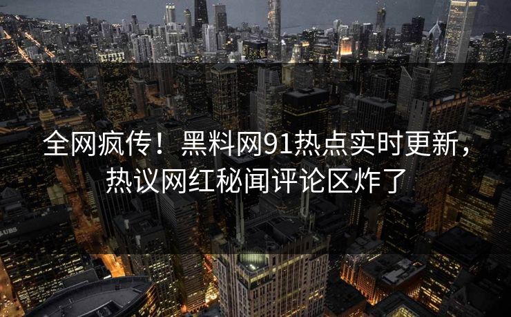 全网疯传！黑料网91热点实时更新，热议网红秘闻评论区炸了