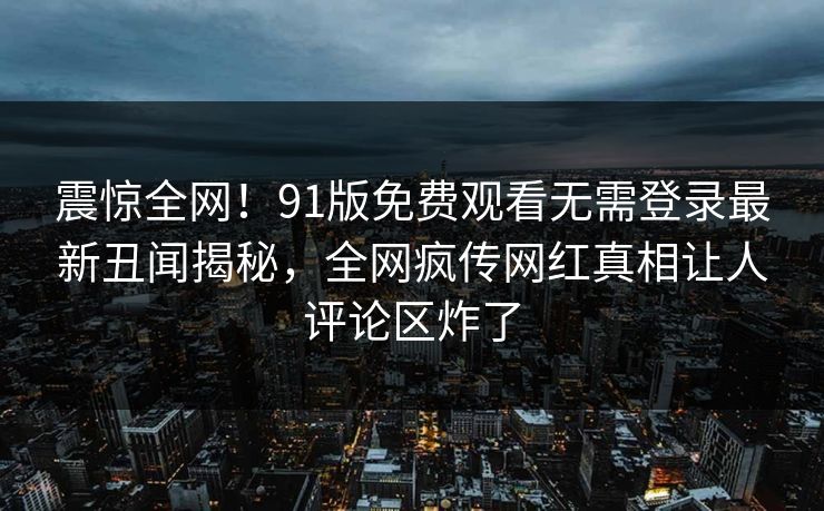 震惊全网！91版免费观看无需登录最新丑闻揭秘，全网疯传网红真相让人评论区炸了
