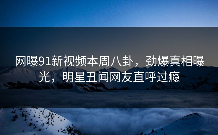 网曝91新视频本周八卦，劲爆真相曝光，明星丑闻网友直呼过瘾