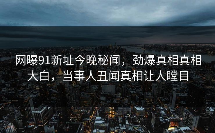 网曝91新址今晚秘闻，劲爆真相真相大白，当事人丑闻真相让人瞠目