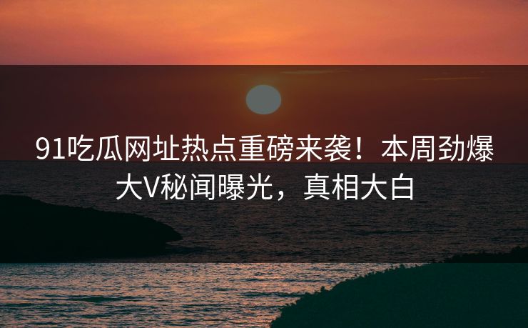 91吃瓜网址热点重磅来袭!本周劲爆大V秘闻曝光,真相大白
