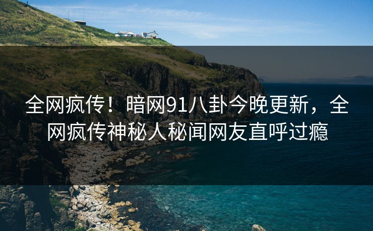 全网疯传！暗网91八卦今晚更新，全网疯传神秘人秘闻网友直呼过瘾