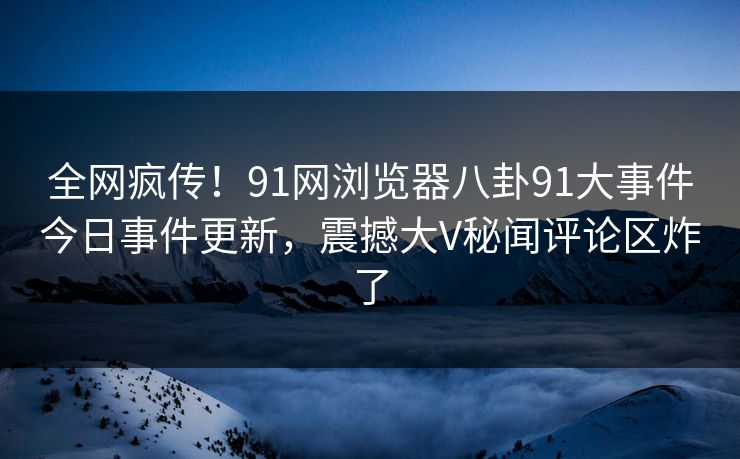 全网疯传！91网浏览器八卦91大事件今日事件更新，震撼大V秘闻评论区炸了