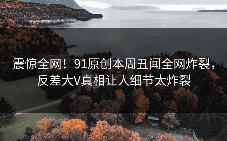 震惊全网！91原创本周丑闻全网炸裂，反差大V真相让人细节太炸裂