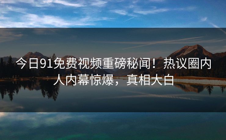 今日91免费视频重磅秘闻！热议圈内人内幕惊爆，真相大白