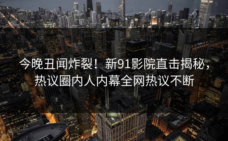 今晚丑闻炸裂！新91影院直击揭秘，热议圈内人内幕全网热议不断