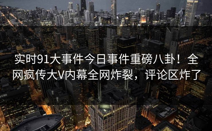 实时91大事件今日事件重磅八卦！全网疯传大V内幕全网炸裂，评论区炸了
