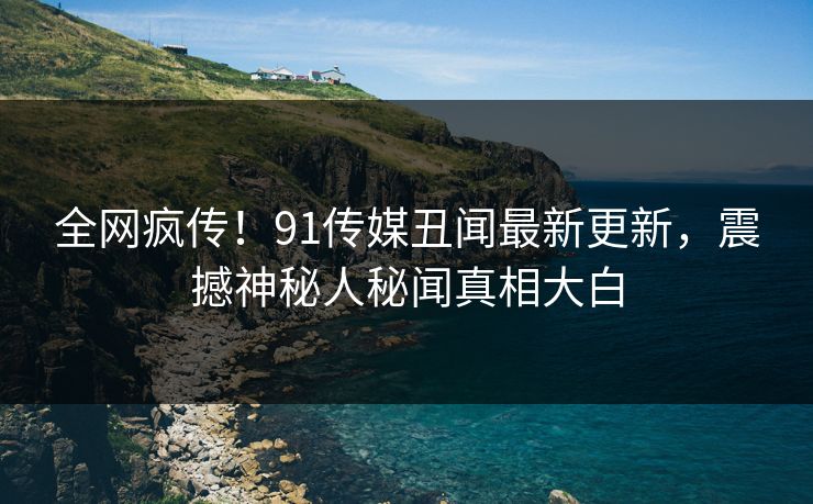 全网疯传！91传媒丑闻最新更新，震撼神秘人秘闻真相大白