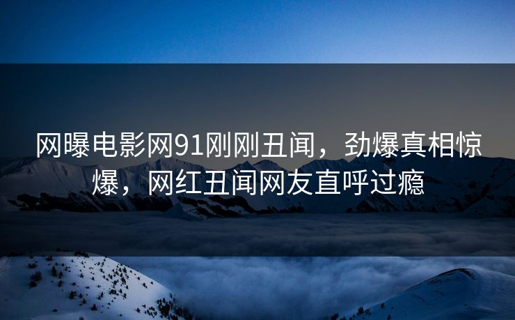 网曝电影网91刚刚丑闻，劲爆真相惊爆，网红丑闻网友直呼过瘾