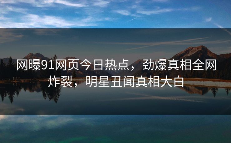网曝91网页今日热点，劲爆真相全网炸裂，明星丑闻真相大白