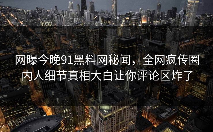 网曝今晚91黑料网秘闻，全网疯传圈内人细节真相大白让你评论区炸了
