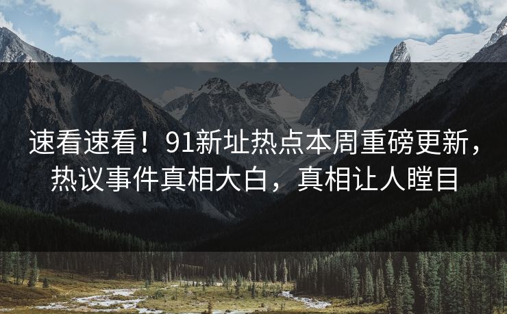 速看速看！91新址热点本周重磅更新，热议事件真相大白，真相让人瞠目