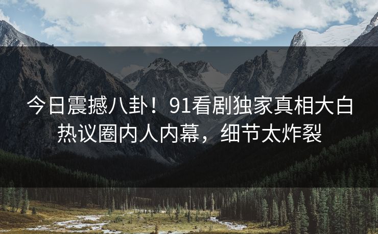 今日震撼八卦！91看剧独家真相大白热议圈内人内幕，细节太炸裂