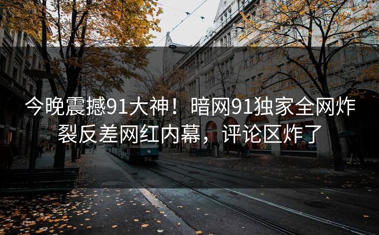 今晚震撼91大神！暗网91独家全网炸裂反差网红内幕，评论区炸了