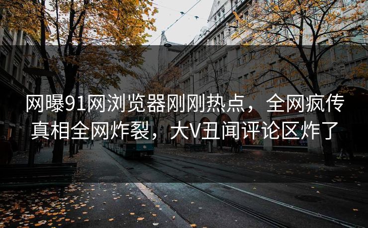 网曝91网浏览器刚刚热点，全网疯传真相全网炸裂，大V丑闻评论区炸了
