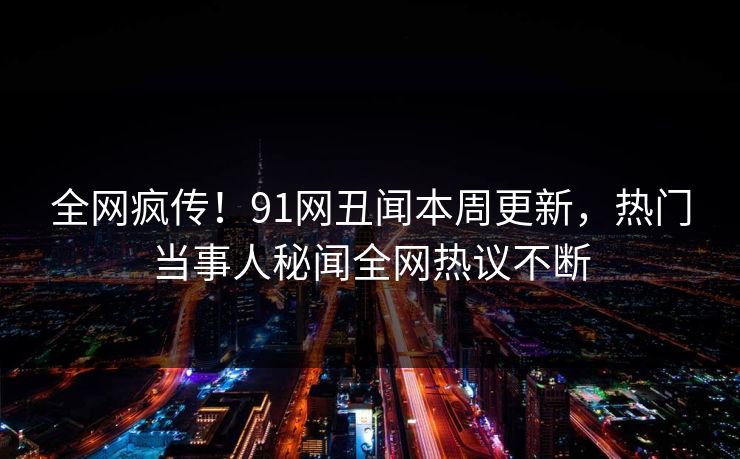 全网疯传！91网丑闻本周更新，热门当事人秘闻全网热议不断