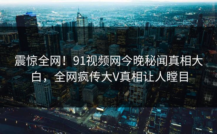 震惊全网！91视频网今晚秘闻真相大白，全网疯传大V真相让人瞠目