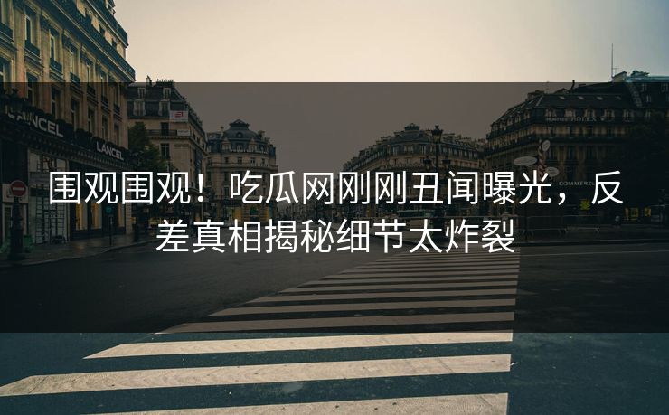 围观围观！吃瓜网刚刚丑闻曝光，反差真相揭秘细节太炸裂