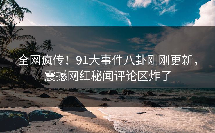 全网疯传！91大事件八卦刚刚更新，震撼网红秘闻评论区炸了