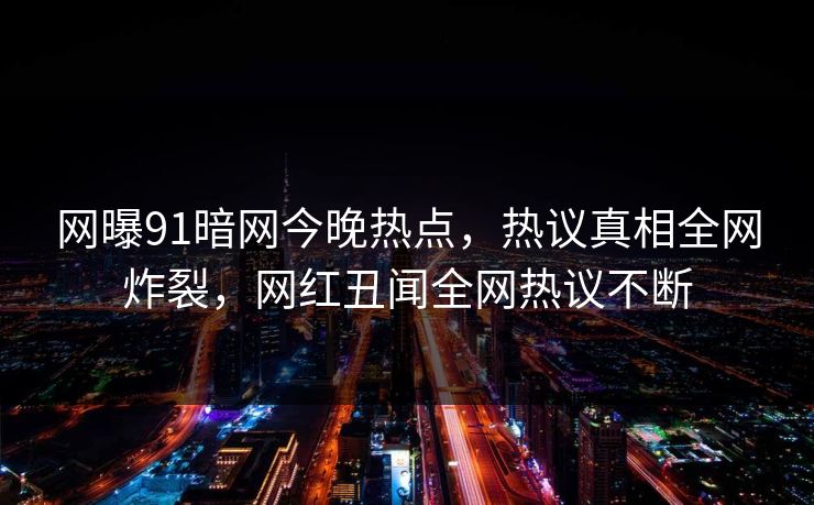 网曝91暗网今晚热点，热议真相全网炸裂，网红丑闻全网热议不断