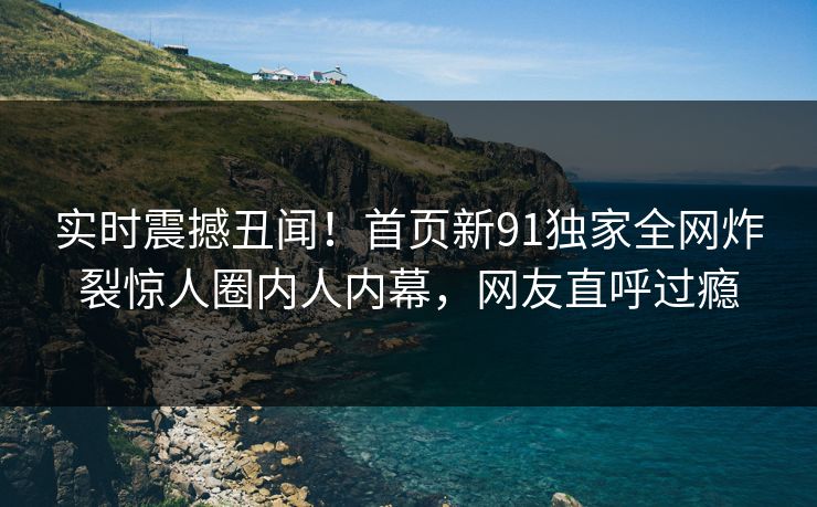 实时震撼丑闻！首页新91独家全网炸裂惊人圈内人内幕，网友直呼过瘾