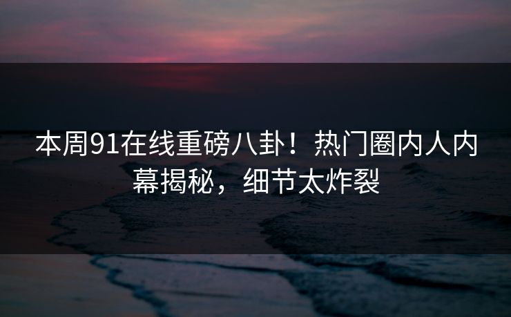 本周91在线重磅八卦！热门圈内人内幕揭秘，细节太炸裂