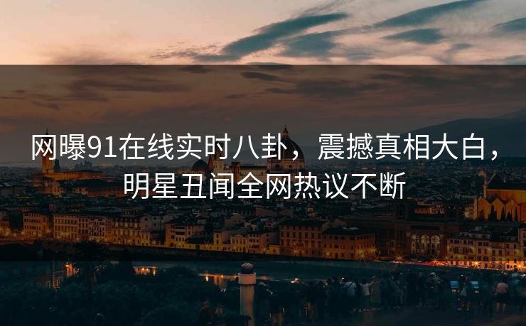 网曝91在线实时八卦，震撼真相大白，明星丑闻全网热议不断