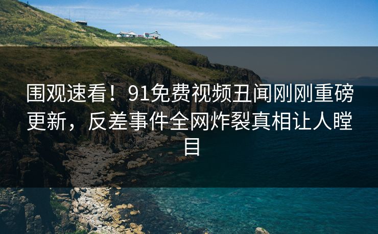 围观速看！91免费视频丑闻刚刚重磅更新，反差事件全网炸裂真相让人瞠目