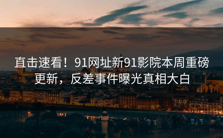 直击速看！91网址新91影院本周重磅更新，反差事件曝光真相大白