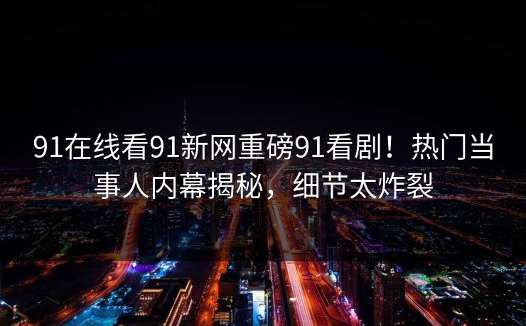 91在线看91新网重磅91看剧！热门当事人内幕揭秘，细节太炸裂