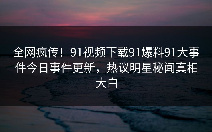 全网疯传！91视频下载91爆料91大事件今日事件更新，热议明星秘闻真相大白