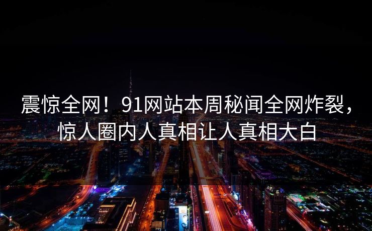 震惊全网！91网站本周秘闻全网炸裂，惊人圈内人真相让人真相大白