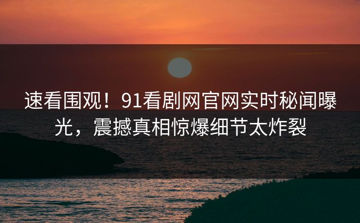 速看围观！91看剧网官网实时秘闻曝光，震撼真相惊爆细节太炸裂