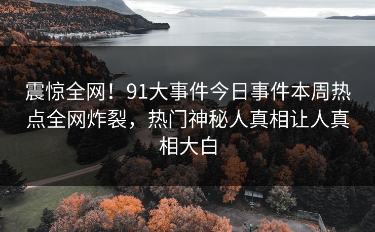 震惊全网！91大事件今日事件本周热点全网炸裂，热门神秘人真相让人真相大白