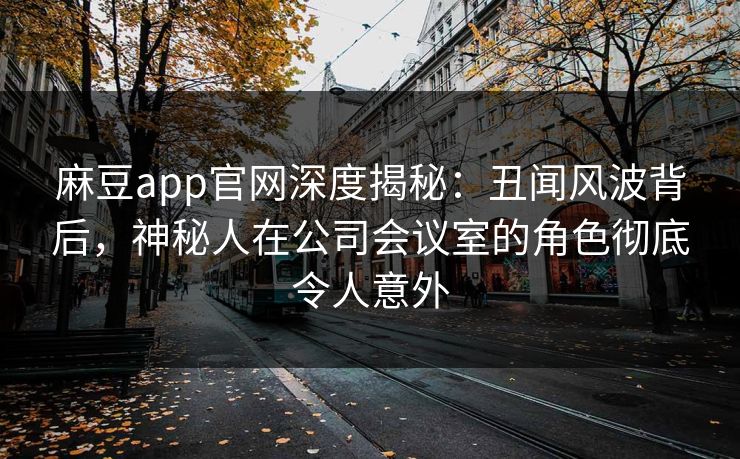 麻豆app官网深度揭秘：丑闻风波背后，神秘人在公司会议室的角色彻底令人意外