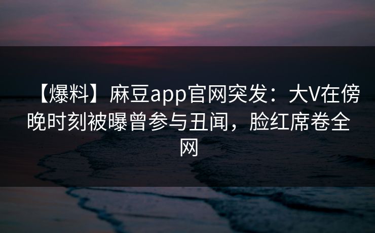 【爆料】麻豆app官网突发：大V在傍晚时刻被曝曾参与丑闻，脸红席卷全网