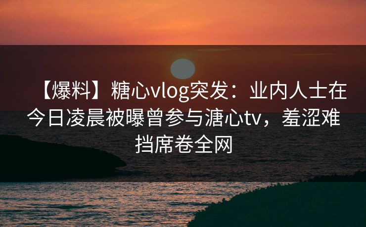 【爆料】糖心vlog突发：业内人士在今日凌晨被曝曾参与溏心tv，羞涩难挡席卷全网
