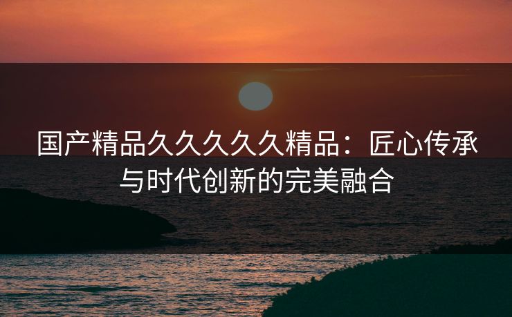 国产精品久久久久久精品:匠心传承与时代创新的完美融合 国产精品久久久久久精品:匠心传承与时代创新的完美融合