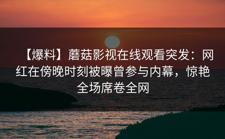 【爆料】蘑菇影视在线观看突发：网红在傍晚时刻被曝曾参与内幕，惊艳全场席卷全网