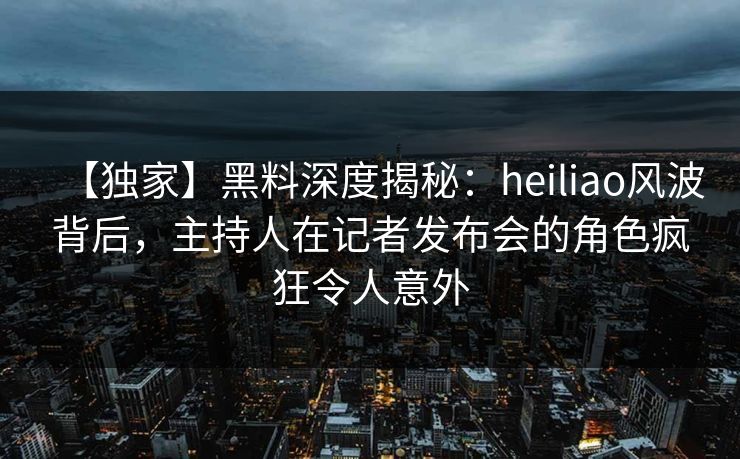 【独家】黑料深度揭秘:heiliao风波背后,主持人在记者发布会的角色疯狂令人意外 【独家】黑料深度揭秘:heiliao风波背后,主持人在记者发布会的角色疯狂令人意外