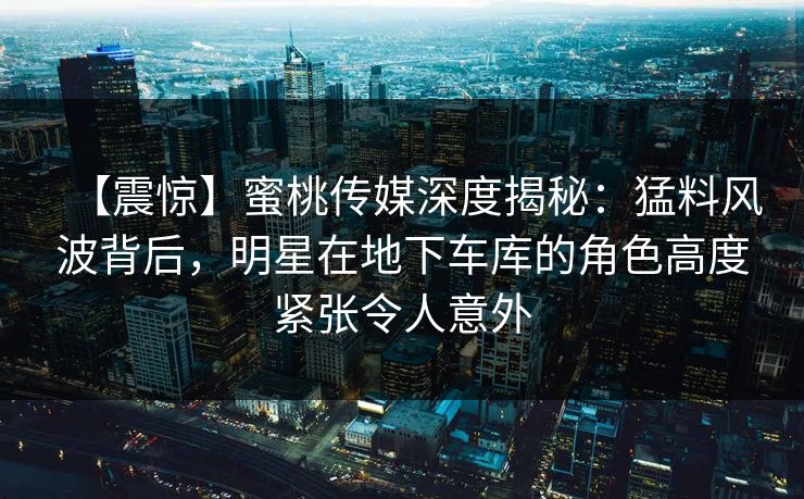 【震惊】蜜桃传媒深度揭秘:猛料风波背后,明星在地下车库的角色高度紧张令人意外 【震惊】蜜桃传媒深度揭秘:猛料风波背后,明星在地下车库的角色高度紧张令人意外