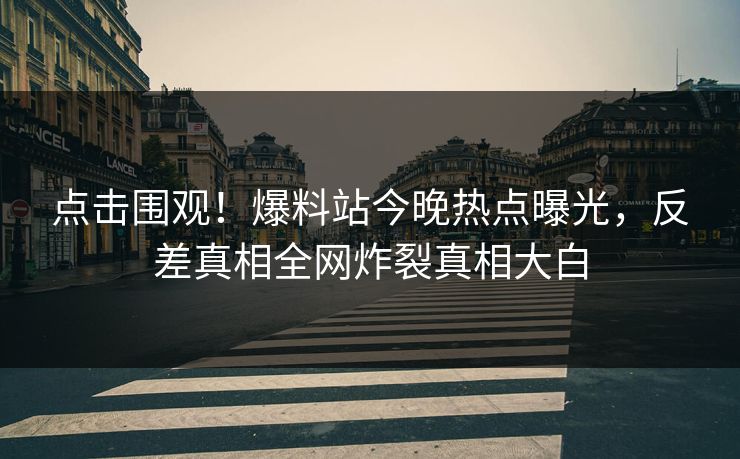 点击围观！爆料站今晚热点曝光，反差真相全网炸裂真相大白