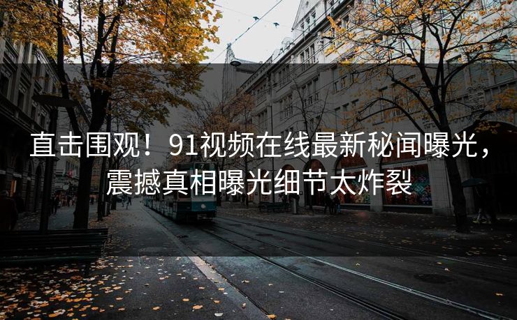 直击围观!91视频在线最新秘闻曝光,震撼真相曝光细节太炸裂