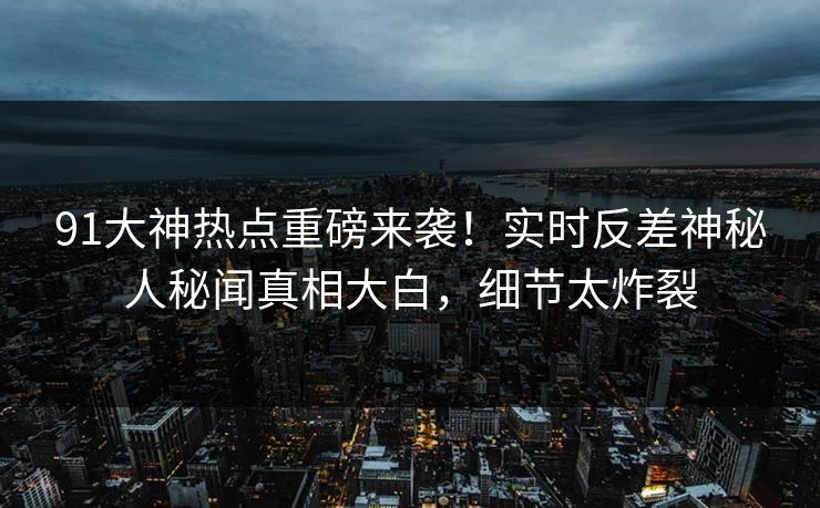 91大神热点重磅来袭！实时反差神秘人秘闻真相大白，细节太炸裂
