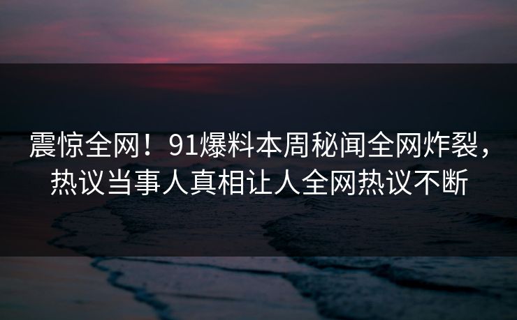 震惊全网！91爆料本周秘闻全网炸裂，热议当事人真相让人全网热议不断
