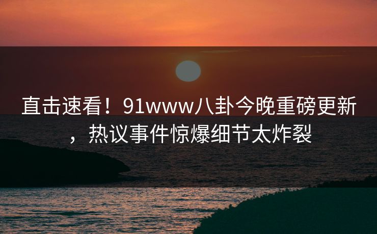 直击速看!91www八卦今晚重磅更新,热议事件惊爆细节太炸裂