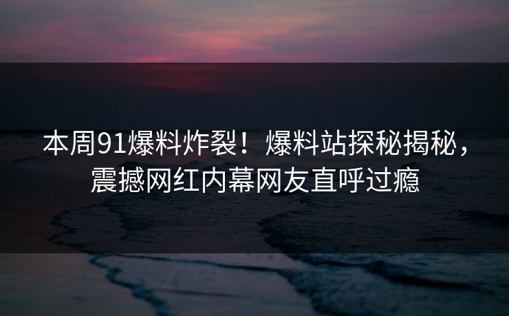 本周91爆料炸裂!爆料站探秘揭秘,震撼网红内幕网友直呼过瘾