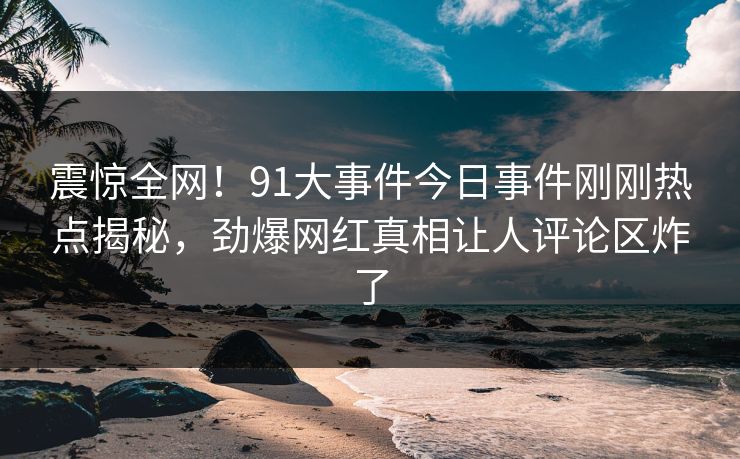 震惊全网！91大事件今日事件刚刚热点揭秘，劲爆网红真相让人评论区炸了