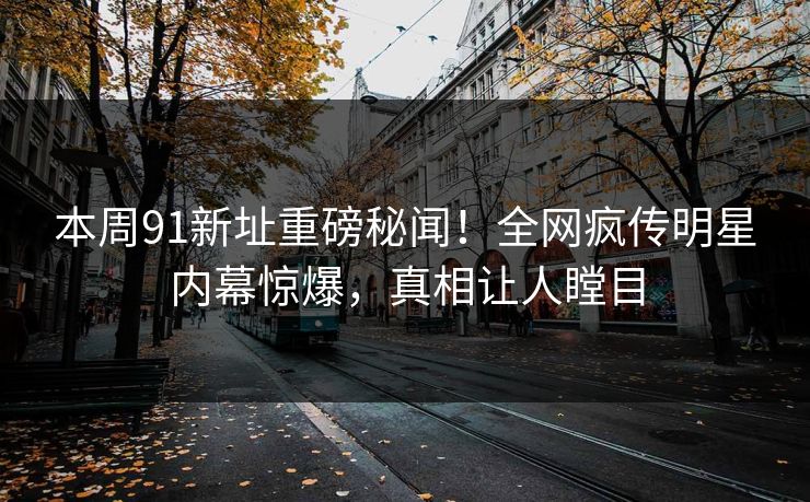 本周91新址重磅秘闻！全网疯传明星内幕惊爆，真相让人瞠目